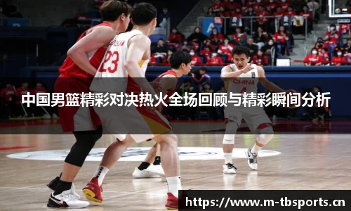 中国男篮精彩对决热火全场回顾与精彩瞬间分析