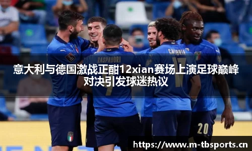 意大利与德国激战正酣12xian赛场上演足球巅峰对决引发球迷热议